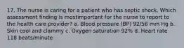 17. The nurse is caring for a patient who has septic shock. Which assessment finding is mostimportant for the nurse to report to the health care provider? a. Blood pressure (BP) 92/56 mm Hg b. Skin cool and clammy c. Oxygen saturation 92% d. Heart rate 118 beats/minute