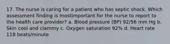 17. The nurse is caring for a patient who has septic shock. Which assessment finding is mostimportant for the nurse to report to the health care provider? a. Blood pressure (BP) 92/56 mm Hg b. Skin cool and clammy c. Oxygen saturation 92% d. Heart rate 118 beats/minute