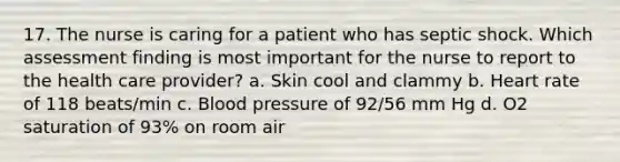 17. The nurse is caring for a patient who has septic shock. Which assessment finding is most important for the nurse to report to the health care provider? a. Skin cool and clammy b. Heart rate of 118 beats/min c. Blood pressure of 92/56 mm Hg d. O2 saturation of 93% on room air