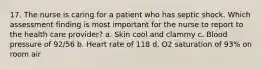 17. The nurse is caring for a patient who has septic shock. Which assessment finding is most important for the nurse to report to the health care provider? a. Skin cool and clammy c. Blood pressure of 92/56 b. Heart rate of 118 d. O2 saturation of 93% on room air