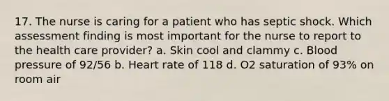 17. The nurse is caring for a patient who has septic shock. Which assessment finding is most important for the nurse to report to the health care provider? a. Skin cool and clammy c. Blood pressure of 92/56 b. Heart rate of 118 d. O2 saturation of 93% on room air