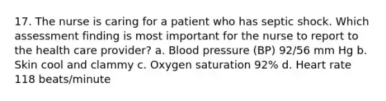 17. The nurse is caring for a patient who has septic shock. Which assessment finding is most important for the nurse to report to the health care provider? a. Blood pressure (BP) 92/56 mm Hg b. Skin cool and clammy c. Oxygen saturation 92% d. Heart rate 118 beats/minute