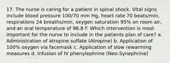 17. The nurse is caring for a patient in spinal shock. Vital signs include blood pressure 100/70 mm Hg, heart rate 70 beats/min, respirations 24 breaths/min, oxygen saturation 95% on room air, and an oral temperature of 96.8 F. Which intervention is most important for the nurse to include in the patients plan of care? a. Administration of atropine sulfate (Atropine) b. Application of 100% oxygen via facemask c. Application of slow rewarming measures d. Infusion of IV phenylephrine (Neo-Synephrine)