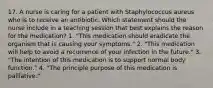 17. A nurse is caring for a patient with Staphylococcus aureus who is to receive an antibiotic. Which statement should the nurse include in a teaching session that best explains the reason for the medication? 1. "This medication should eradicate the organism that is causing your symptoms." 2. "This medication will help to avoid a recurrence of your infection in the future." 3. "The intention of this medication is to support normal body function." 4. "The principle purpose of this medication is palliative."