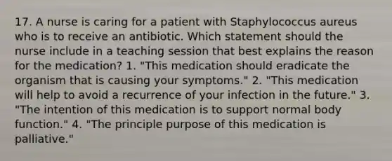 17. A nurse is caring for a patient with Staphylococcus aureus who is to receive an antibiotic. Which statement should the nurse include in a teaching session that best explains the reason for the medication? 1. "This medication should eradicate the organism that is causing your symptoms." 2. "This medication will help to avoid a recurrence of your infection in the future." 3. "The intention of this medication is to support normal body function." 4. "The principle purpose of this medication is palliative."