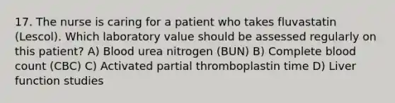 17. The nurse is caring for a patient who takes fluvastatin (Lescol). Which laboratory value should be assessed regularly on this patient? A) Blood urea nitrogen (BUN) B) Complete blood count (CBC) C) Activated partial thromboplastin time D) Liver function studies