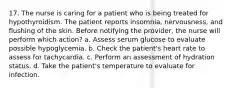 17. The nurse is caring for a patient who is being treated for hypothyroidism. The patient reports insomnia, nervousness, and flushing of the skin. Before notifying the provider, the nurse will perform which action? a. Assess serum glucose to evaluate possible hypoglycemia. b. Check the patient's heart rate to assess for tachycardia. c. Perform an assessment of hydration status. d. Take the patient's temperature to evaluate for infection.