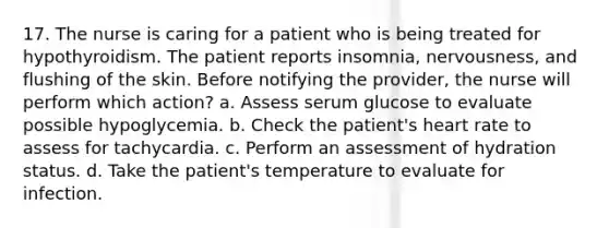 17. The nurse is caring for a patient who is being treated for hypothyroidism. The patient reports insomnia, nervousness, and flushing of the skin. Before notifying the provider, the nurse will perform which action? a. Assess serum glucose to evaluate possible hypoglycemia. b. Check the patient's heart rate to assess for tachycardia. c. Perform an assessment of hydration status. d. Take the patient's temperature to evaluate for infection.