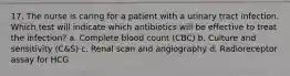 17. The nurse is caring for a patient with a urinary tract infection. Which test will indicate which antibiotics will be effective to treat the infection? a. Complete blood count (CBC) b. Culture and sensitivity (C&S) c. Renal scan and angiography d. Radioreceptor assay for HCG