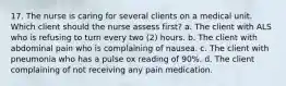 17. The nurse is caring for several clients on a medical unit. Which client should the nurse assess first? a. The client with ALS who is refusing to turn every two (2) hours. b. The client with abdominal pain who is complaining of nausea. c. The client with pneumonia who has a pulse ox reading of 90%. d. The client complaining of not receiving any pain medication.