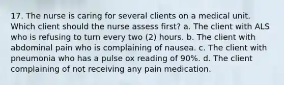 17. The nurse is caring for several clients on a medical unit. Which client should the nurse assess first? a. The client with ALS who is refusing to turn every two (2) hours. b. The client with abdominal pain who is complaining of nausea. c. The client with pneumonia who has a pulse ox reading of 90%. d. The client complaining of not receiving any pain medication.