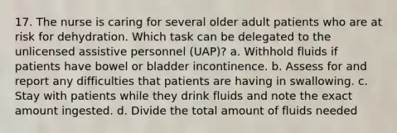 17. The nurse is caring for several older adult patients who are at risk for dehydration. Which task can be delegated to the unlicensed assistive personnel (UAP)? a. Withhold fluids if patients have bowel or bladder incontinence. b. Assess for and report any difficulties that patients are having in swallowing. c. Stay with patients while they drink fluids and note the exact amount ingested. d. Divide the total amount of fluids needed