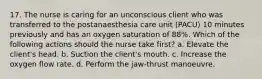 17. The nurse is caring for an unconscious client who was transferred to the postanaesthesia care unit (PACU) 10 minutes previously and has an oxygen saturation of 88%. Which of the following actions should the nurse take first? a. Elevate the client's head. b. Suction the client's mouth. c. Increase the oxygen flow rate. d. Perform the jaw-thrust manoeuvre.