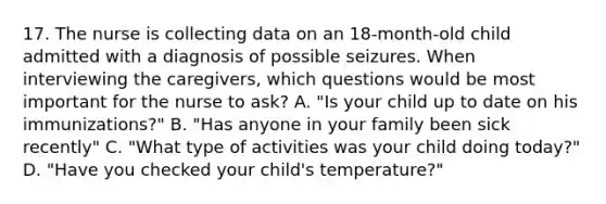 17. The nurse is collecting data on an 18-month-old child admitted with a diagnosis of possible seizures. When interviewing the caregivers, which questions would be most important for the nurse to ask? A. "Is your child up to date on his immunizations?" B. "Has anyone in your family been sick recently" C. "What type of activities was your child doing today?" D. "Have you checked your child's temperature?"