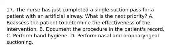 17. The nurse has just completed a single suction pass for a patient with an artificial airway. What is the next priority? A. Reassess the patient to determine the effectiveness of the intervention. B. Document the procedure in the patient's record. C. Perform hand hygiene. D. Perform nasal and oropharyngeal suctioning.