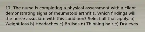 17. The nurse is completing a physical assessment with a client demonstrating signs of rheumatoid arthritis. Which findings will the nurse associate with this condition? Select all that apply. a) Weight loss b) Headaches c) Bruises d) Thinning hair e) Dry eyes