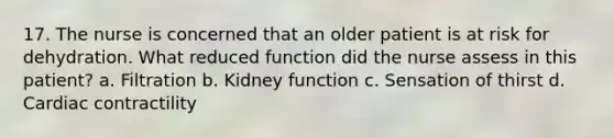 17. The nurse is concerned that an older patient is at risk for dehydration. What reduced function did the nurse assess in this patient? a. Filtration b. Kidney function c. Sensation of thirst d. Cardiac contractility