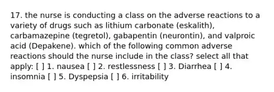 17. the nurse is conducting a class on the adverse reactions to a variety of drugs such as lithium carbonate (eskalith), carbamazepine (tegretol), gabapentin (neurontin), and valproic acid (Depakene). which of the following common adverse reactions should the nurse include in the class? select all that apply: [ ] 1. nausea [ ] 2. restlessness [ ] 3. Diarrhea [ ] 4. insomnia [ ] 5. Dyspepsia [ ] 6. irritability