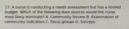 17. A nurse is conducting a needs assessment but has a limited budget. Which of the following data sources would the nurse most likely eliminate? A. Community forums B. Examination of community indicators C. Focus groups D. Surveys