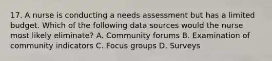 17. A nurse is conducting a needs assessment but has a limited budget. Which of the following data sources would the nurse most likely eliminate? A. Community forums B. Examination of community indicators C. Focus groups D. Surveys