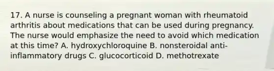 17. A nurse is counseling a pregnant woman with rheumatoid arthritis about medications that can be used during pregnancy. The nurse would emphasize the need to avoid which medication at this time? A. hydroxychloroquine B. nonsteroidal anti-inflammatory drugs C. glucocorticoid D. methotrexate