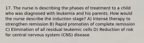 17. The nurse is describing the phases of treatment to a child who was diagnosed with leukemia and his parents. How would the nurse describe the induction stage? A) Intense therapy to strengthen remission B) Rapid promotion of complete remission C) Elimination of all residual leukemic cells D) Reduction of risk for central nervous system (CNS) disease