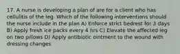 17. A nurse is developing a plan of are for a client who has cellulitis of the leg. Which of the following interventions should the nurse include in the plan A) Enforce strict bedrest for 3 days B) Apply fresh ice packs every 4 hrs C) Elevate the affected leg on two pillows D) Apply antibiotic ointment to the wound with dressing changes