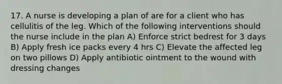 17. A nurse is developing a plan of are for a client who has cellulitis of the leg. Which of the following interventions should the nurse include in the plan A) Enforce strict bedrest for 3 days B) Apply fresh ice packs every 4 hrs C) Elevate the affected leg on two pillows D) Apply antibiotic ointment to the wound with dressing changes