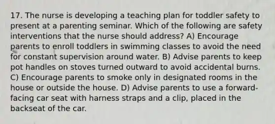 17. The nurse is developing a teaching plan for toddler safety to present at a parenting seminar. Which of the following are safety interventions that the nurse should address? A) Encourage parents to enroll toddlers in swimming classes to avoid the need for constant supervision around water. B) Advise parents to keep pot handles on stoves turned outward to avoid accidental burns. C) Encourage parents to smoke only in designated rooms in the house or outside the house. D) Advise parents to use a forward-facing car seat with harness straps and a clip, placed in the backseat of the car.