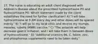 17. The nurse is educating an adult client diagnosed with Addison's disease about the prescribed hydrocortisone PO and fludrocortisone PO. Which statement made by the client establishes the need for further clarification? A) "I will take hydrocortisone at 9 AM every day and other doses will be spaced evenly." B) "I will go to my local clinic and receive my mumps, measles, rubella (MMR) vaccine." C) "The antacids will help decrease gastric irritation, and I will take them in between doses of hydrocortisone." D) "Additional vitamins B6, C, folate, zinc, and phosphorous supplements need to be taken daily."