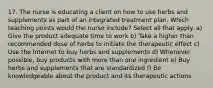 17. The nurse is educating a client on how to use herbs and supplements as part of an integrated treatment plan. Which teaching points would the nurse include? Select all that apply. a) Give the product adequate time to work b) Take a higher than recommended dose of herbs to initiate the therapeutic effect c) Use the Internet to buy herbs and supplements d) Whenever possible, buy products with more than one ingredient e) Buy herbs and supplements that are standardized f) Be knowledgeable about the product and its therapeutic actions