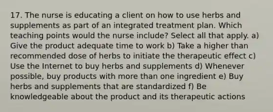 17. The nurse is educating a client on how to use herbs and supplements as part of an integrated treatment plan. Which teaching points would the nurse include? Select all that apply. a) Give the product adequate time to work b) Take a higher than recommended dose of herbs to initiate the therapeutic effect c) Use the Internet to buy herbs and supplements d) Whenever possible, buy products with more than one ingredient e) Buy herbs and supplements that are standardized f) Be knowledgeable about the product and its therapeutic actions