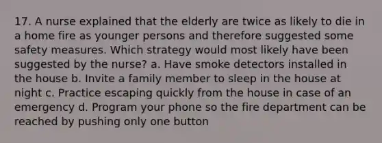 17. A nurse explained that the elderly are twice as likely to die in a home fire as younger persons and therefore suggested some safety measures. Which strategy would most likely have been suggested by the nurse? a. Have smoke detectors installed in the house b. Invite a family member to sleep in the house at night c. Practice escaping quickly from the house in case of an emergency d. Program your phone so the fire department can be reached by pushing only one button