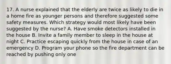 17. A nurse explained that the elderly are twice as likely to die in a home fire as younger persons and therefore suggested some safety measures. Which strategy would most likely have been suggested by the nurse? A. Have smoke detectors installed in the house B. Invite a family member to sleep in the house at night C. Practice escaping quickly from the house in case of an emergency D. Program your phone so the fire department can be reached by pushing only one