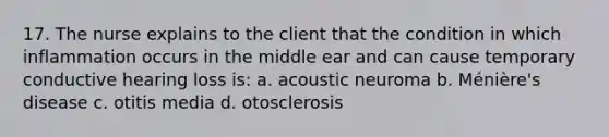 17. The nurse explains to the client that the condition in which inflammation occurs in the middle ear and can cause temporary conductive hearing loss is: a. acoustic neuroma b. Ménière's disease c. otitis media d. otosclerosis