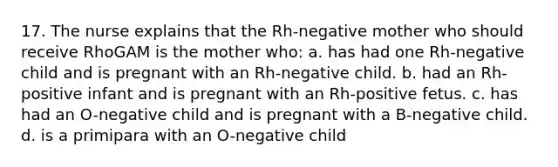 17. The nurse explains that the Rh-negative mother who should receive RhoGAM is the mother who: a. has had one Rh-negative child and is pregnant with an Rh-negative child. b. had an Rh-positive infant and is pregnant with an Rh-positive fetus. c. has had an O-negative child and is pregnant with a B-negative child. d. is a primipara with an O-negative child