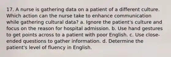 17. A nurse is gathering data on a patient of a different culture. Which action can the nurse take to enhance communication while gathering cultural data? a. Ignore the patient's culture and focus on the reason for hospital admission. b. Use hand gestures to get points across to a patient with poor English. c. Use close-ended questions to gather information. d. Determine the patient's level of fluency in English.