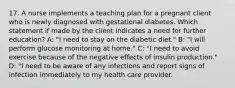 17. A nurse implements a teaching plan for a pregnant client who is newly diagnosed with gestational diabetes. Which statement if made by the client indicates a need for further education? A: "I need to stay on the diabetic diet." B: "I will perform glucose monitoring at home." C: "I need to avoid exercise because of the negative effects of insulin production." D: "I need to be aware of any infections and report signs of infection immediately to my health care provider.