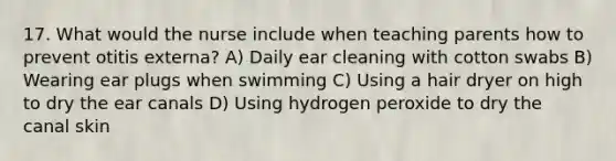 17. What would the nurse include when teaching parents how to prevent otitis externa? A) Daily ear cleaning with cotton swabs B) Wearing ear plugs when swimming C) Using a hair dryer on high to dry the ear canals D) Using hydrogen peroxide to dry the canal skin