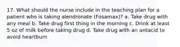 17. What should the nurse include in the teaching plan for a patient who is taking alendronate (Fosamax)? a. Take drug with any meal b. Take drug first thing in the morning c. Drink at least 5 oz of milk before taking drug d. Take drug with an antacid to avoid heartburn