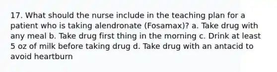 17. What should the nurse include in the teaching plan for a patient who is taking alendronate (Fosamax)? a. Take drug with any meal b. Take drug first thing in the morning c. Drink at least 5 oz of milk before taking drug d. Take drug with an antacid to avoid heartburn