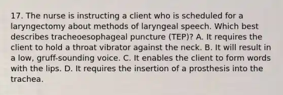 17. The nurse is instructing a client who is scheduled for a laryngectomy about methods of laryngeal speech. Which best describes tracheoesophageal puncture (TEP)? A. It requires the client to hold a throat vibrator against the neck. B. It will result in a low, gruff-sounding voice. C. It enables the client to form words with the lips. D. It requires the insertion of a prosthesis into the trachea.