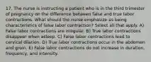 17. The nurse is instructing a patient who is in the third trimester of pregnancy on the difference between false and true labor contractions. What should the nurse emphasize as being characteristics of false labor contraction? Select all that apply. A) False labor contractions are irregular. B) True labor contractions disappear when asleep. C) False labor contractions lead to cervical dilation. D) True labor contractions occur in the abdomen and groin. E) False labor contractions do not increase in duration, frequency, and intensity.