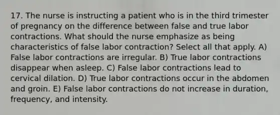 17. The nurse is instructing a patient who is in the third trimester of pregnancy on the difference between false and true labor contractions. What should the nurse emphasize as being characteristics of false labor contraction? Select all that apply. A) False labor contractions are irregular. B) True labor contractions disappear when asleep. C) False labor contractions lead to cervical dilation. D) True labor contractions occur in the abdomen and groin. E) False labor contractions do not increase in duration, frequency, and intensity.