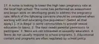 17. A nurse is looking to lower the high teen pregnancy rate at the local high school. The nurse has performed an assessment and begun work on developing goals to address the pregnancy rate. Which of the following concerns should be considered when working with and educating this population? (Select all that apply.) 1. It is illegal in some communities to provide sexual education to teens. 2. The teen needs parental permission to participate. 3. Teens are not interested in sexuality education. 4. Teens do not usually respond to school programs. 5. Educational content and programs are often regulated by school policy.