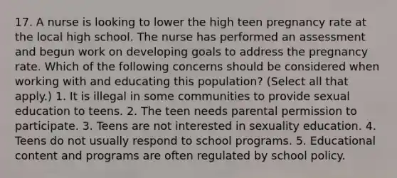 17. A nurse is looking to lower the high teen pregnancy rate at the local high school. The nurse has performed an assessment and begun work on developing goals to address the pregnancy rate. Which of the following concerns should be considered when working with and educating this population? (Select all that apply.) 1. It is illegal in some communities to provide sexual education to teens. 2. The teen needs parental permission to participate. 3. Teens are not interested in sexuality education. 4. Teens do not usually respond to school programs. 5. Educational content and programs are often regulated by school policy.