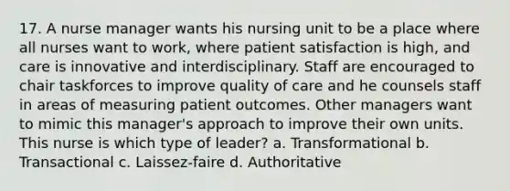 17. A nurse manager wants his nursing unit to be a place where all nurses want to work, where patient satisfaction is high, and care is innovative and interdisciplinary. Staff are encouraged to chair taskforces to improve quality of care and he counsels staff in areas of measuring patient outcomes. Other managers want to mimic this manager's approach to improve their own units. This nurse is which type of leader? a. Transformational b. Transactional c. Laissez-faire d. Authoritative