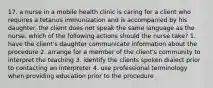 17. a nurse in a mobile health clinic is caring for a client who requires a tetanus immunization and is accompanied by his daughter. the client does not speak the same language as the nurse. which of the following actions should the nurse take? 1. have the client's daughter communicate information about the procedure 2. arrange for a member of the client's community to interpret the teaching 3. identify the clients spoken dialect prior to contacting an interpreter 4. use professional terminology when providing education prior to the procedure