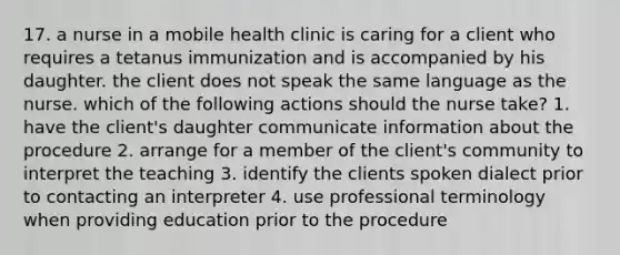 17. a nurse in a mobile health clinic is caring for a client who requires a tetanus immunization and is accompanied by his daughter. the client does not speak the same language as the nurse. which of the following actions should the nurse take? 1. have the client's daughter communicate information about the procedure 2. arrange for a member of the client's community to interpret the teaching 3. identify the clients spoken dialect prior to contacting an interpreter 4. use professional terminology when providing education prior to the procedure