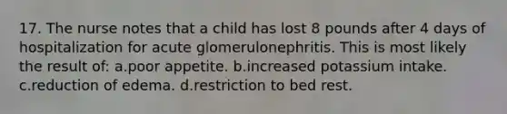 17. The nurse notes that a child has lost 8 pounds after 4 days of hospitalization for acute glomerulonephritis. This is most likely the result of: a.poor appetite. b.increased potassium intake. c.reduction of edema. d.restriction to bed rest.